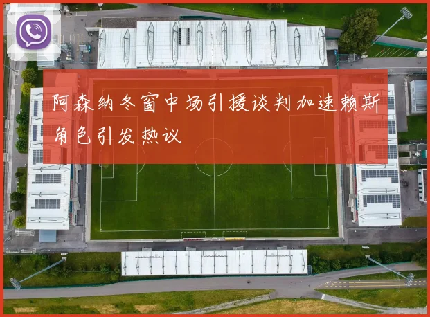 阿森纳冬窗中场引援谈判加速赖斯角色引发热议