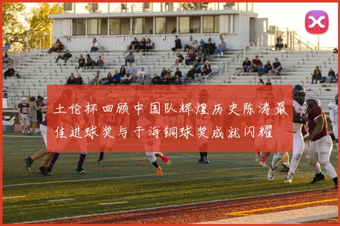土伦杯回顾中国队辉煌历史陈涛最佳进球奖与于海铜球奖成就闪耀