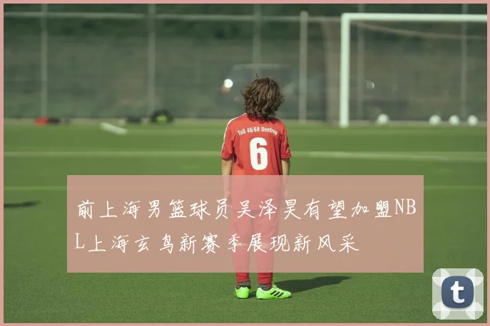 前上海男篮球员吴泽昊有望加盟NBL上海玄鸟新赛季展现新风采