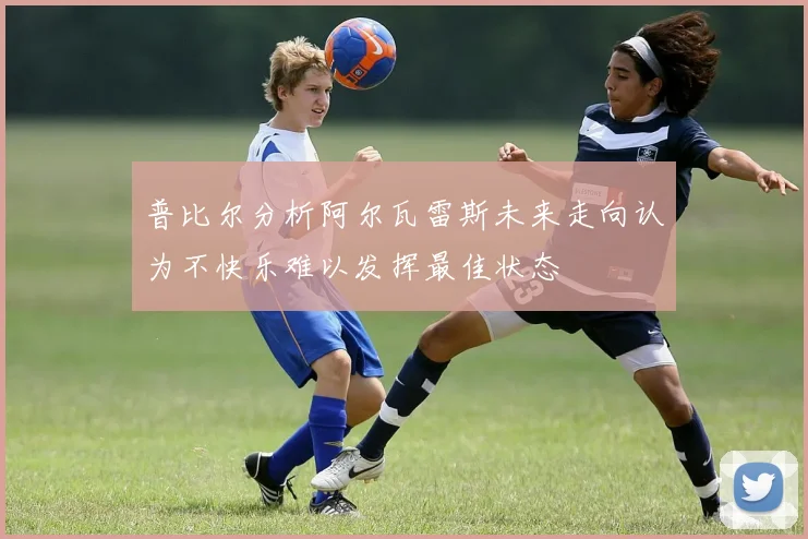 普比尔分析阿尔瓦雷斯未来走向认为不快乐难以发挥最佳状态